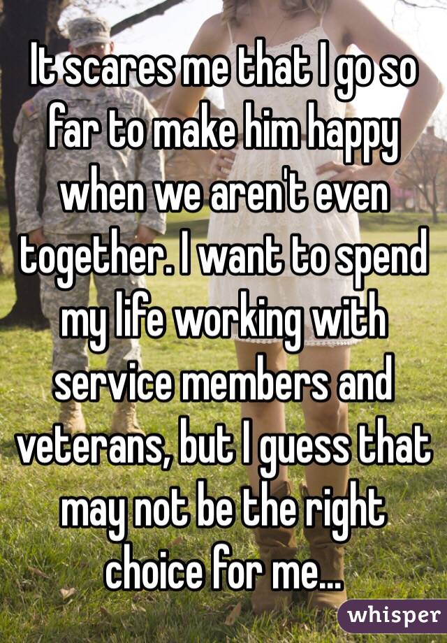 It scares me that I go so far to make him happy when we aren't even together. I want to spend my life working with service members and veterans, but I guess that may not be the right choice for me... 