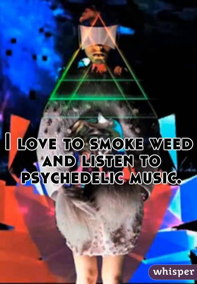 I love to smoke weed and listen to psychedelic music.