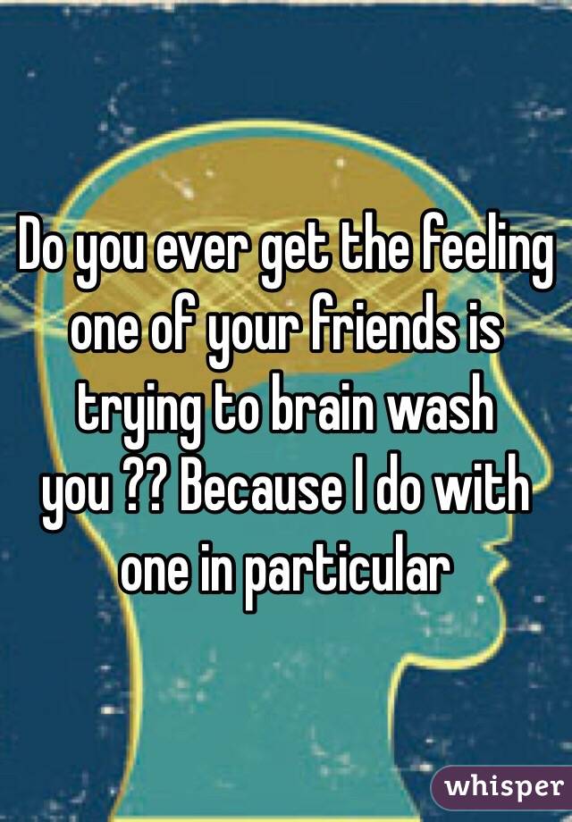 Do you ever get the feeling one of your friends is trying to brain wash you ?? Because I do with one in particular 