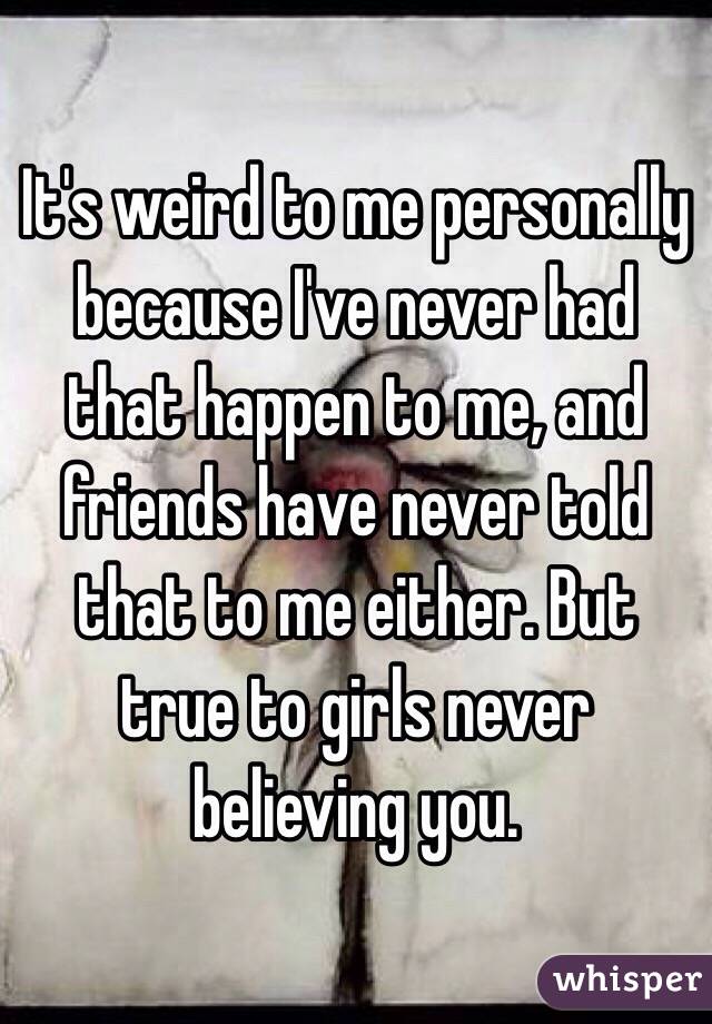 It's weird to me personally because I've never had that happen to me, and friends have never told that to me either. But true to girls never believing you. 