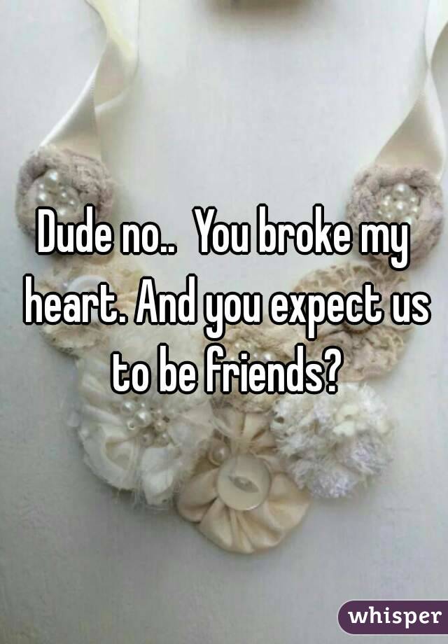 Dude no..  You broke my heart. And you expect us to be friends?