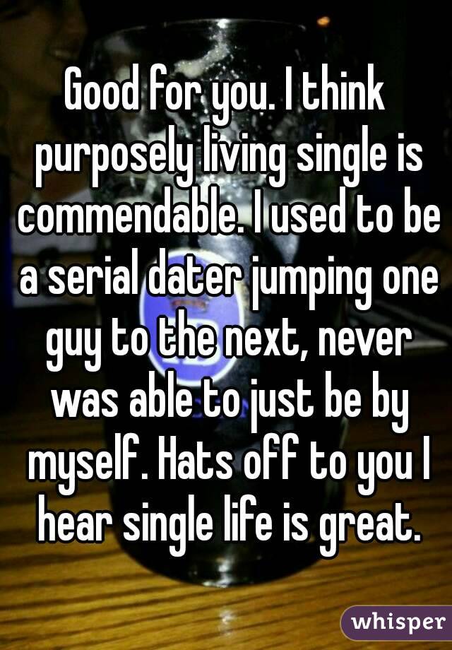 Good for you. I think purposely living single is commendable. I used to be a serial dater jumping one guy to the next, never was able to just be by myself. Hats off to you I hear single life is great.