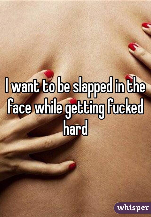 I want to be slapped in the face while getting fucked hard 