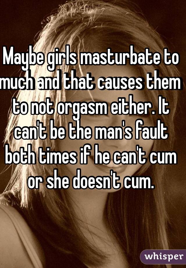 Maybe girls masturbate to much and that causes them to not orgasm either. It can't be the man's fault both times if he can't cum or she doesn't cum. 