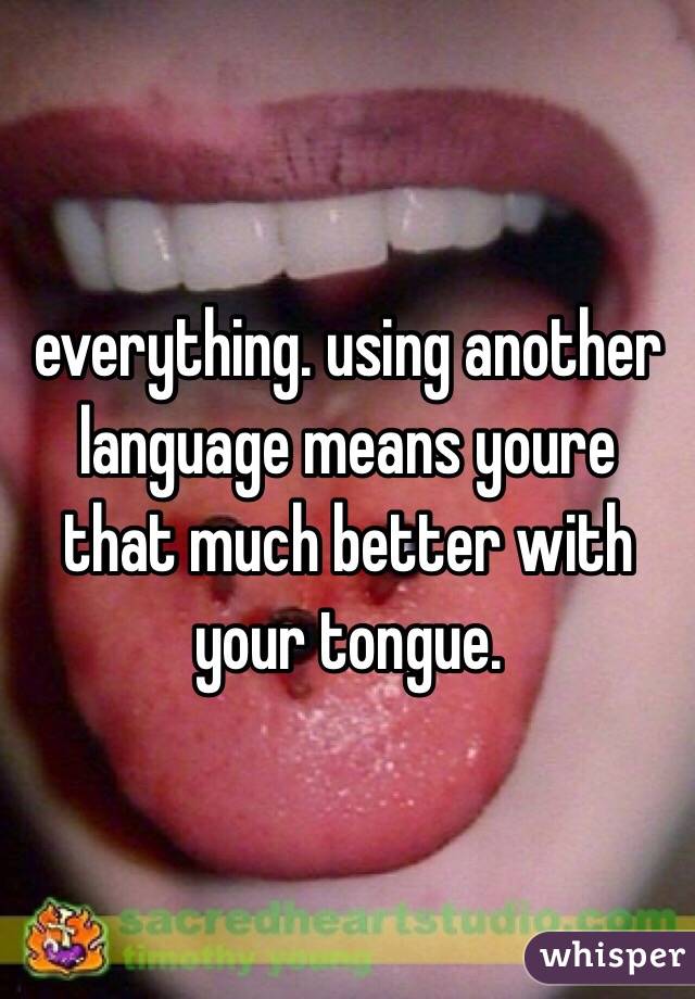 everything. using another language means youre that much better with your tongue.