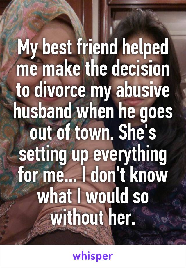 My best friend helped me make the decision to divorce my abusive husband when he goes out of town. She's setting up everything for me... I don't know what I would so without her.