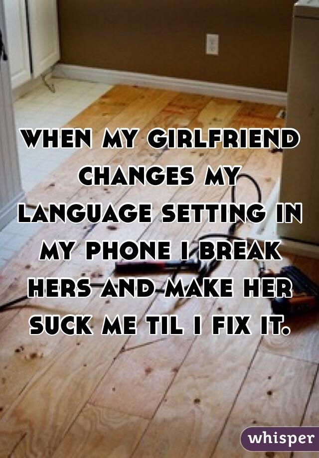 when my girlfriend changes my language setting in my phone i break hers and make her suck me til i fix it.