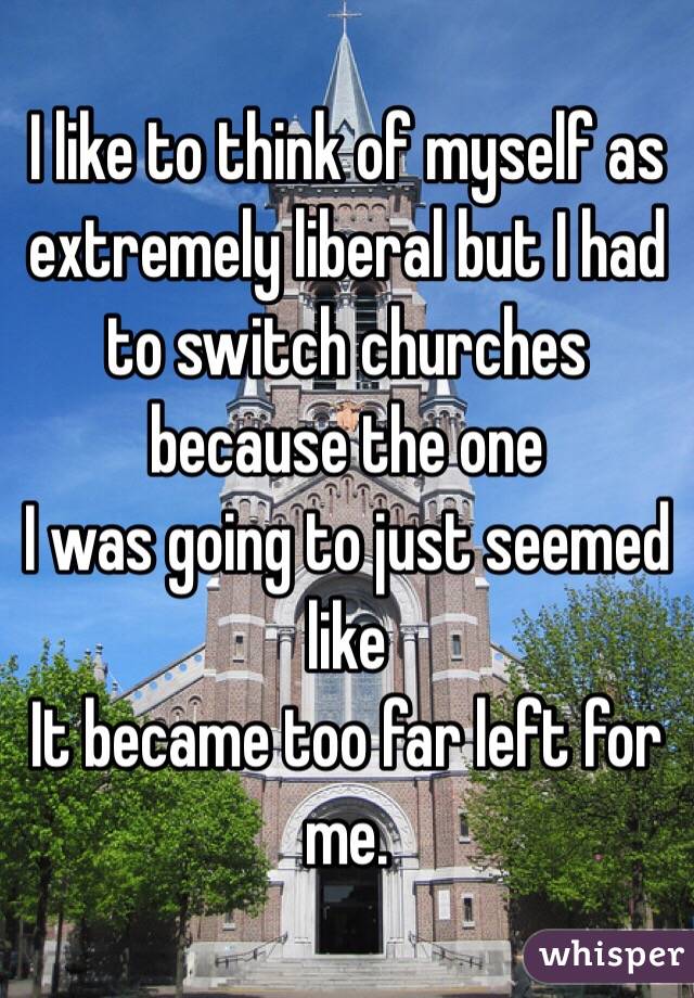 I like to think of myself as extremely liberal but I had to switch churches because the one
I was going to just seemed like
It became too far left for me.