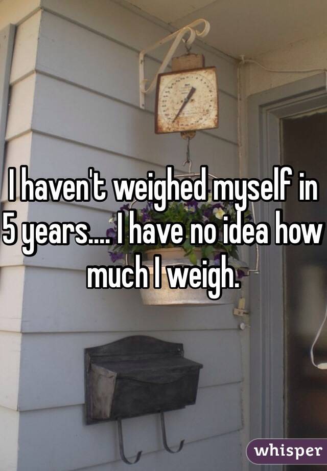 I haven't weighed myself in 5 years.... I have no idea how much I weigh.