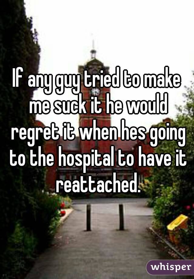 If any guy tried to make me suck it he would regret it when hes going to the hospital to have it reattached.