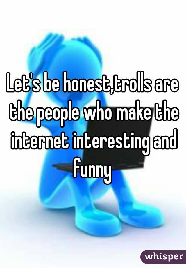 Let's be honest,trolls are the people who make the internet interesting and funny 