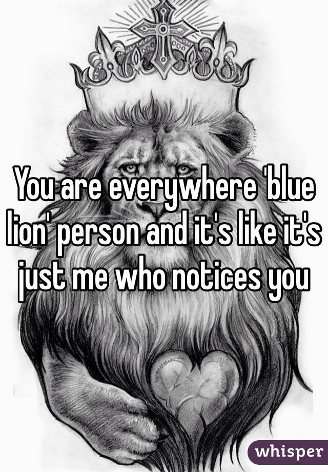 You are everywhere 'blue lion' person and it's like it's just me who notices you