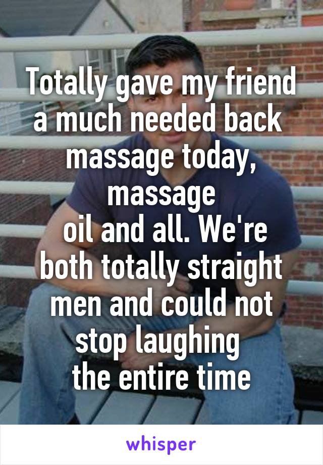 Totally gave my friend a much needed back 
massage today, massage
 oil and all. We're both totally straight men and could not stop laughing 
the entire time