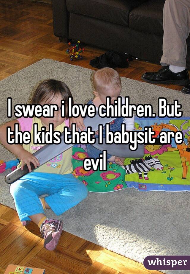 I swear i love children. But the kids that I babysit are evil