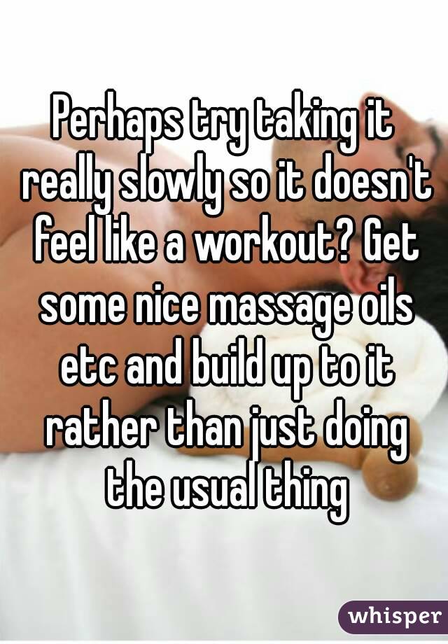 Perhaps try taking it really slowly so it doesn't feel like a workout? Get some nice massage oils etc and build up to it rather than just doing the usual thing