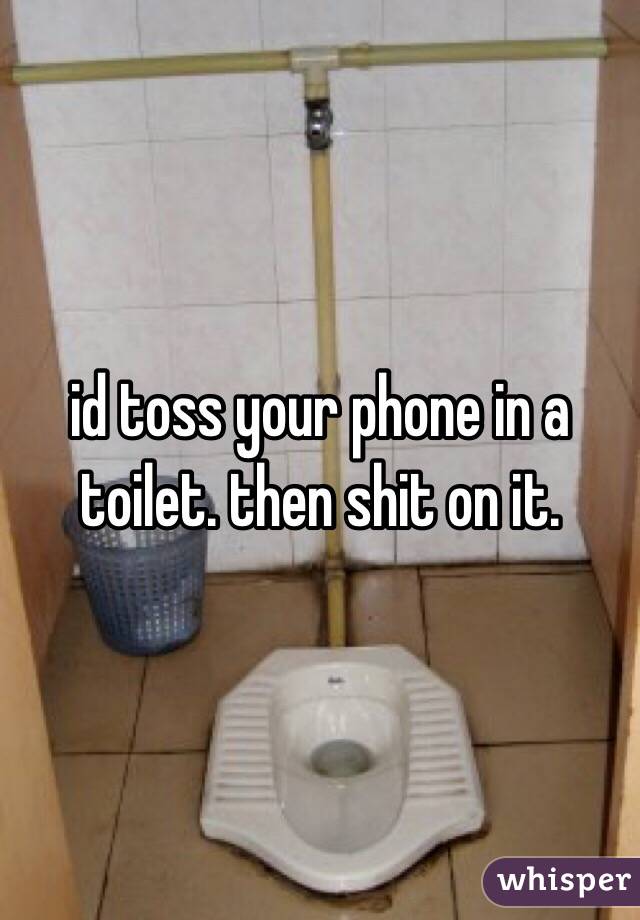 id toss your phone in a toilet. then shit on it.