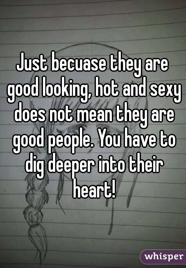 Just becuase they are good looking, hot and sexy does not mean they are good people. You have to dig deeper into their heart!