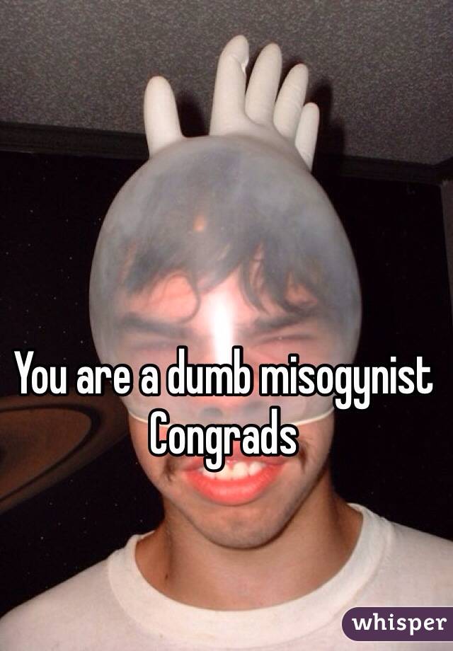 You are a dumb misogynist 
Congrads   