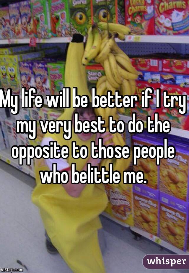 My life will be better if I try my very best to do the opposite to those people who belittle me.