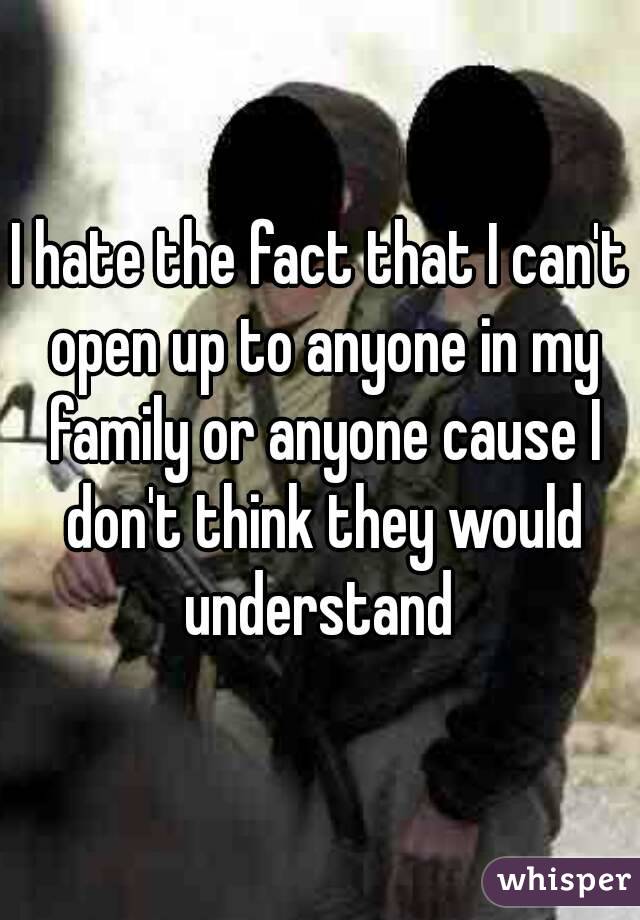 I hate the fact that I can't open up to anyone in my family or anyone cause I don't think they would understand 