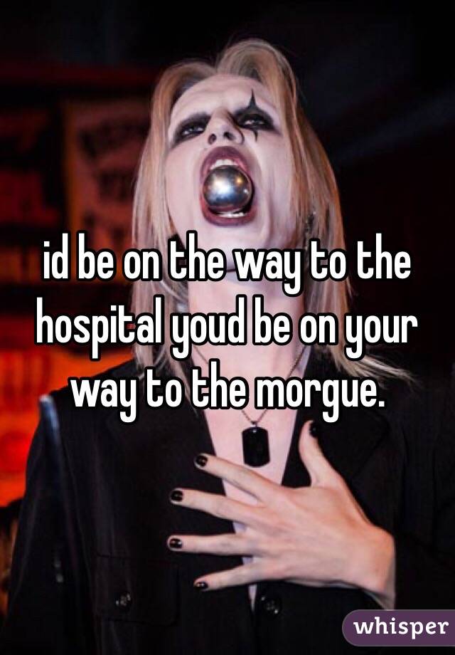 id be on the way to the hospital youd be on your way to the morgue.