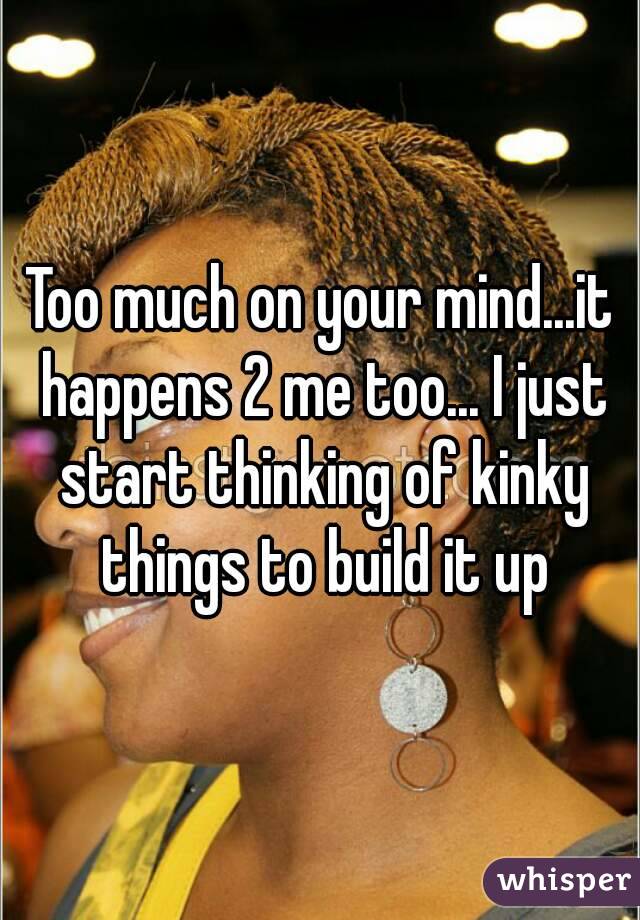 Too much on your mind...it happens 2 me too... I just start thinking of kinky things to build it up