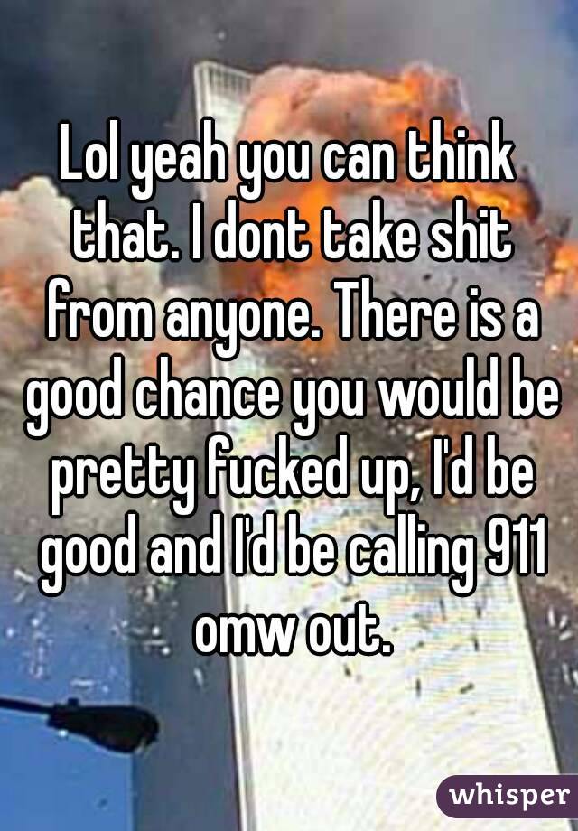 Lol yeah you can think that. I dont take shit from anyone. There is a good chance you would be pretty fucked up, I'd be good and I'd be calling 911 omw out.