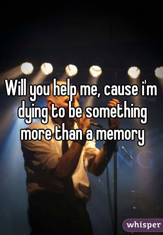 Will you help me, cause i'm dying to be something more than a memory