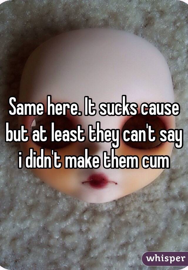 Same here. It sucks cause but at least they can't say i didn't make them cum 