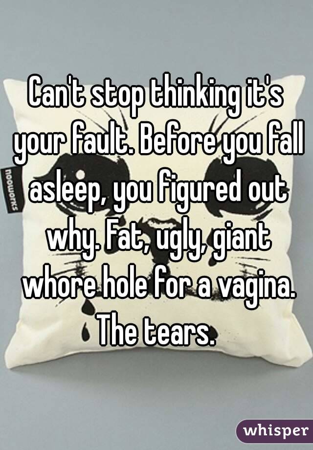 Can't stop thinking it's your fault. Before you fall asleep, you figured out why. Fat, ugly, giant whore hole for a vagina. The tears. 