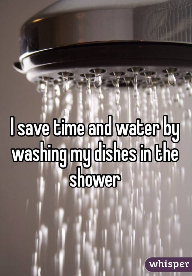 I save time and water by washing my dishes in the shower