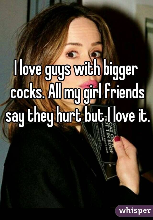 I love guys with bigger cocks. All my girl friends say they hurt but I love it. 
