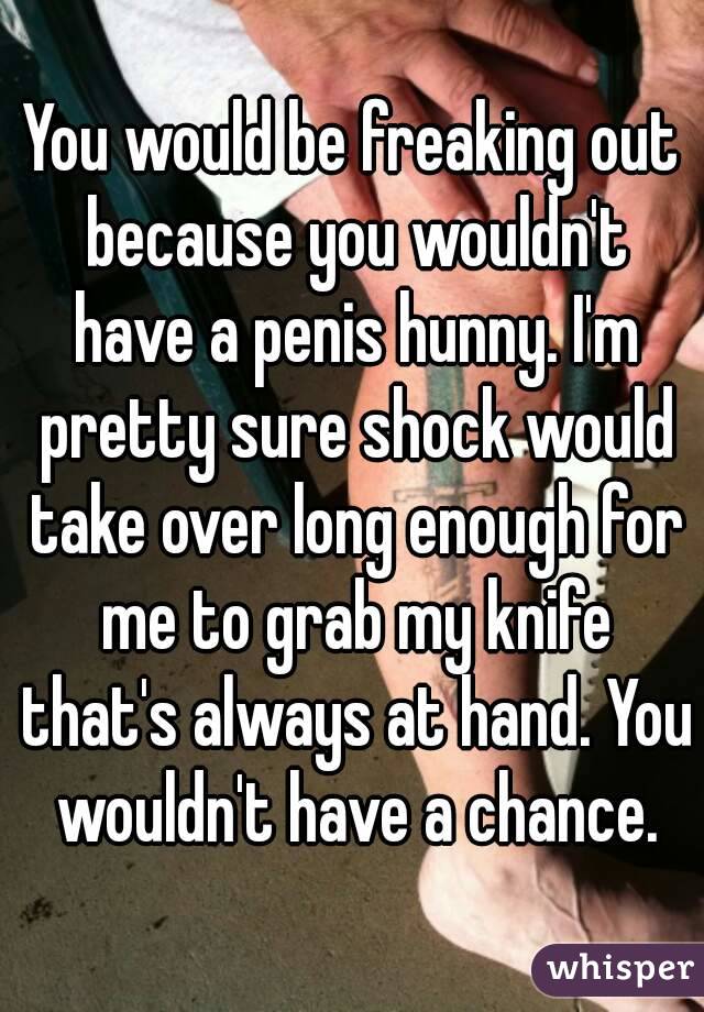 You would be freaking out because you wouldn't have a penis hunny. I'm pretty sure shock would take over long enough for me to grab my knife that's always at hand. You wouldn't have a chance.