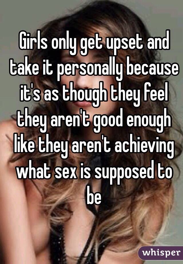 Girls only get upset and take it personally because it's as though they feel they aren't good enough like they aren't achieving what sex is supposed to be 
