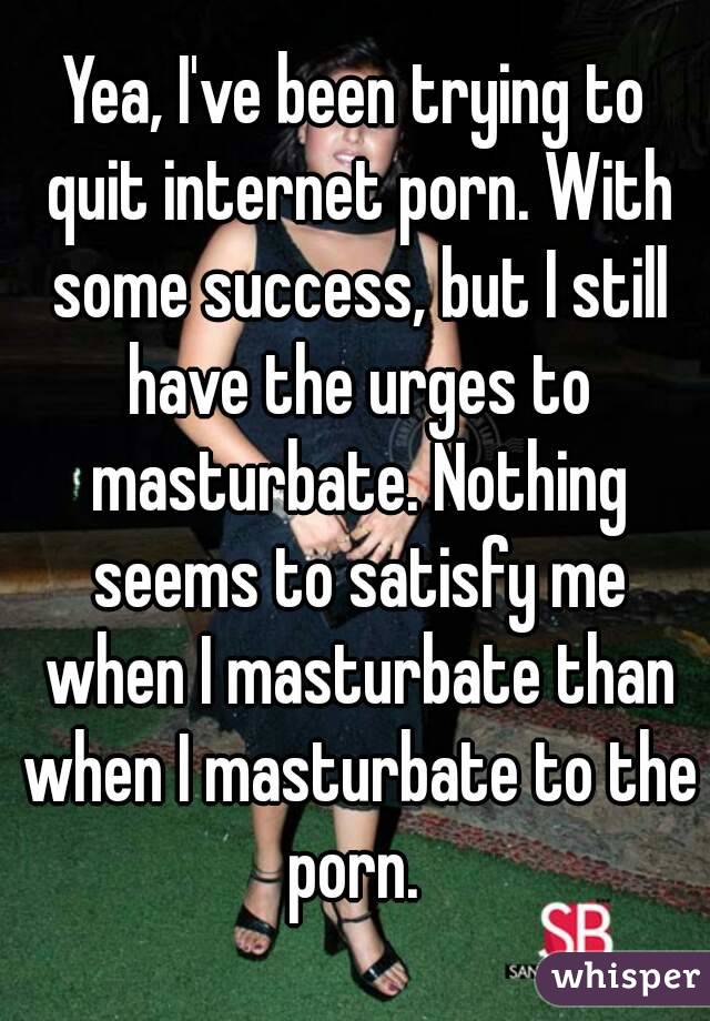 Yea, I've been trying to quit internet porn. With some success, but I still have the urges to masturbate. Nothing seems to satisfy me when I masturbate than when I masturbate to the porn. 