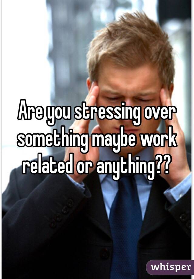 Are you stressing over something maybe work related or anything??