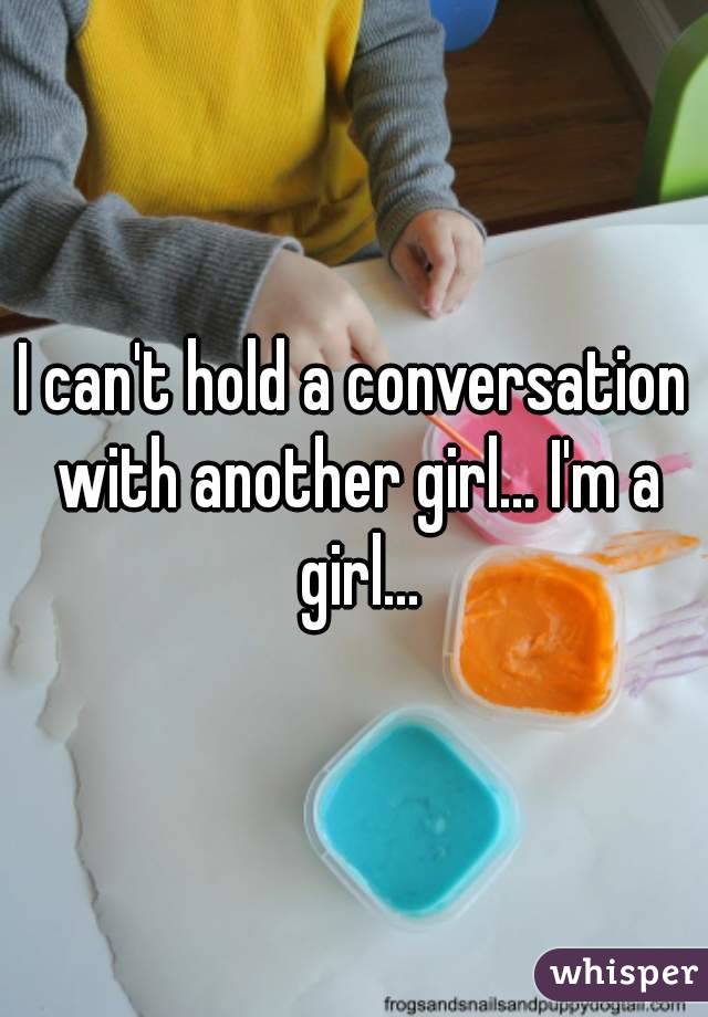 I can't hold a conversation with another girl... I'm a girl...