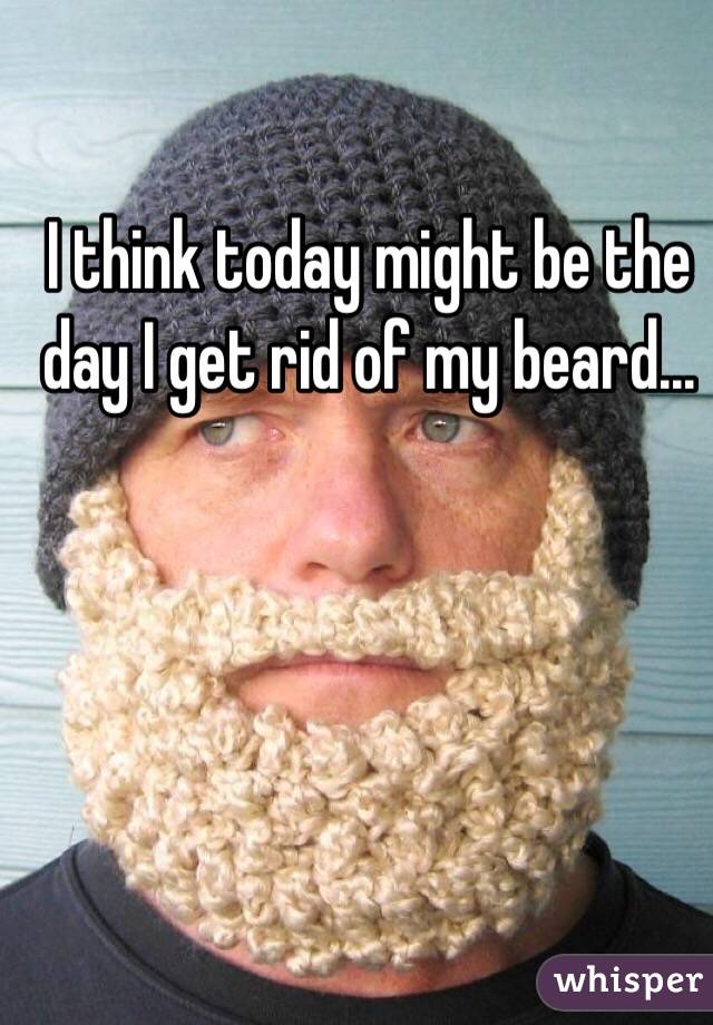 I think today might be the day I get rid of my beard...