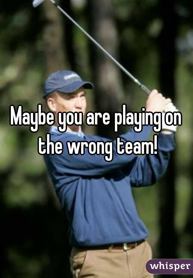 Maybe you are playing on the wrong team!