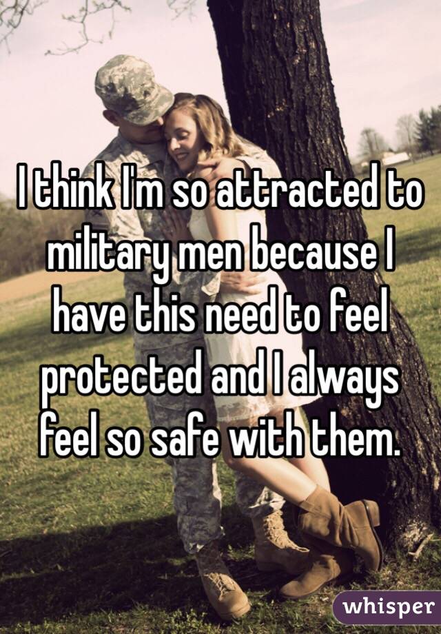 I think I'm so attracted to military men because I have this need to feel protected and I always feel so safe with them. 