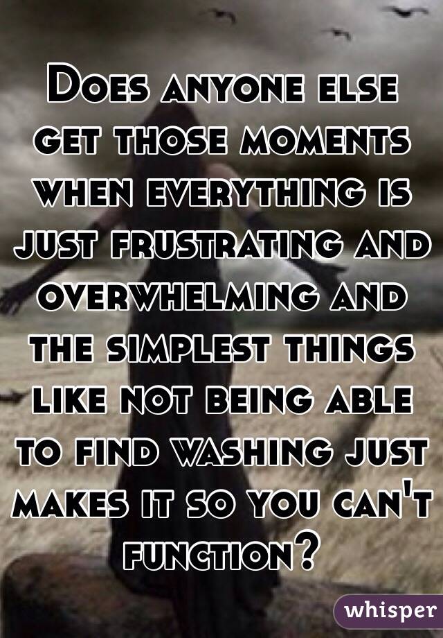 Does anyone else get those moments when everything is just frustrating and overwhelming and the simplest things like not being able to find washing just makes it so you can't function?