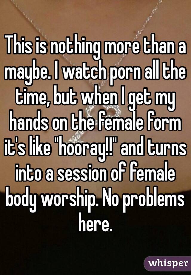 This is nothing more than a maybe. I watch porn all the time, but when I get my hands on the female form it's like "hooray!!" and turns into a session of female body worship. No problems here.