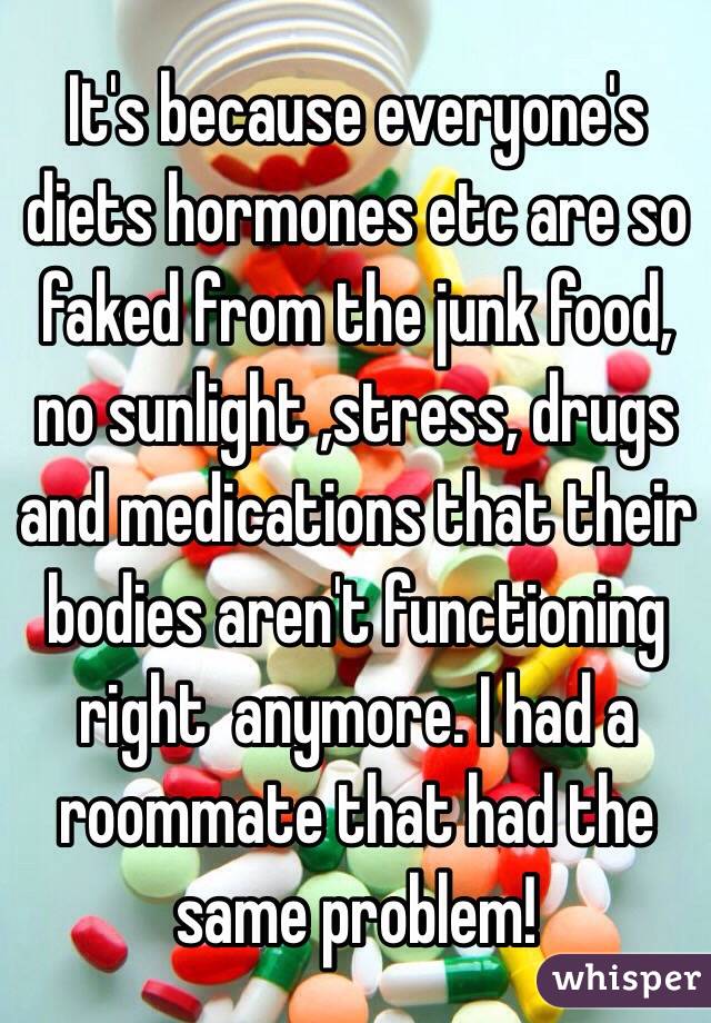 It's because everyone's diets hormones etc are so faked from the junk food, no sunlight ,stress, drugs and medications that their bodies aren't functioning right  anymore. I had a roommate that had the same problem! 