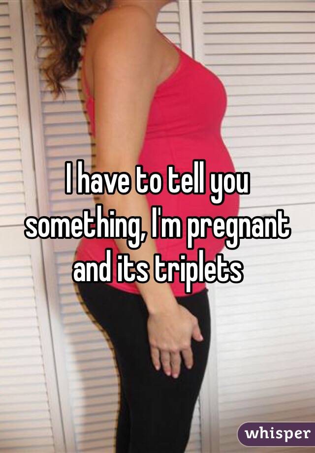 I have to tell you something, I'm pregnant and its triplets 