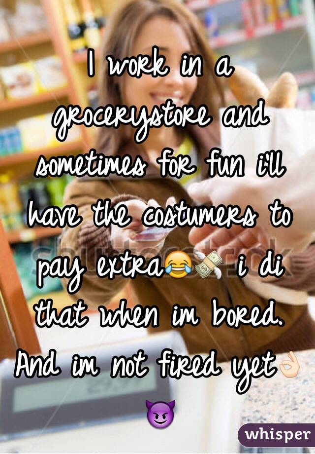 I work in a grocerystore and sometimes for fun i'll have the costumers to pay extra😂💸 i di that when im bored. And im not fired yet👌🏻😈