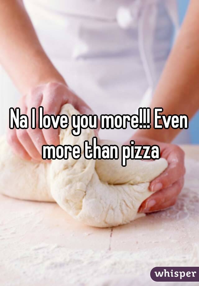 Na I love you more!!! Even more than pizza