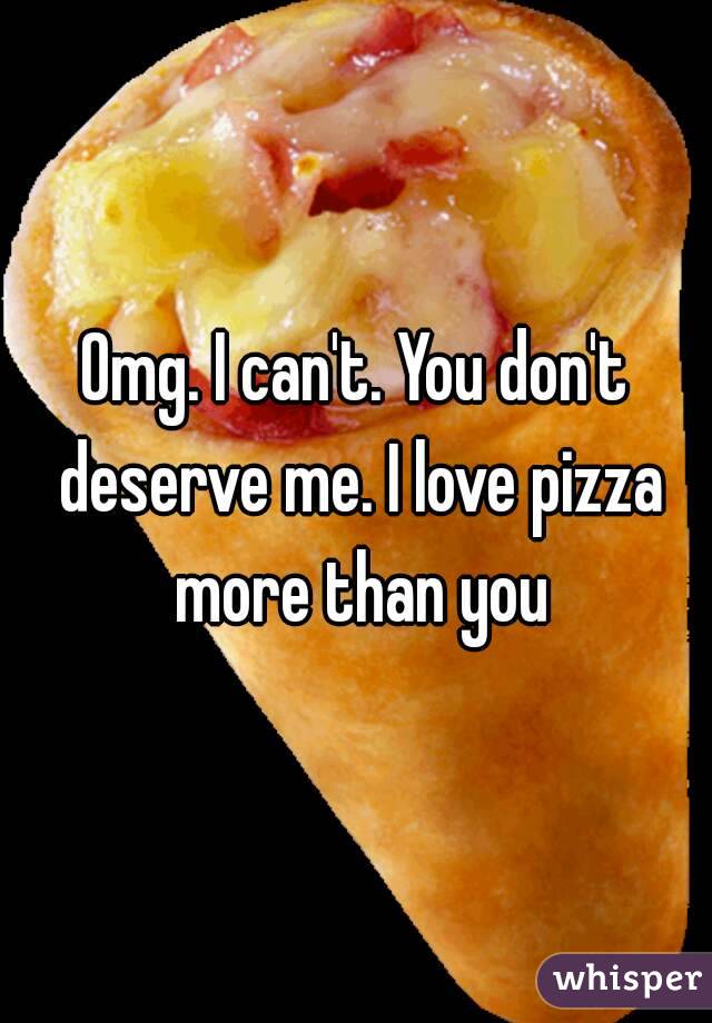 Omg. I can't. You don't deserve me. I love pizza more than you