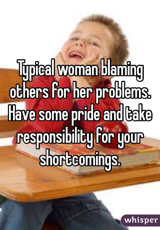Typical woman blaming others for her problems. Have some pride and take responsibility for your shortcomings.