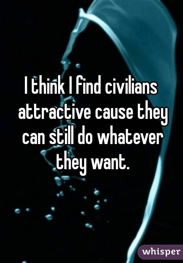 I think I find civilians attractive cause they can still do whatever they want.