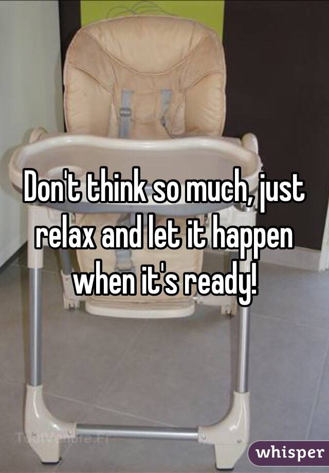 Don't think so much, just relax and let it happen when it's ready!